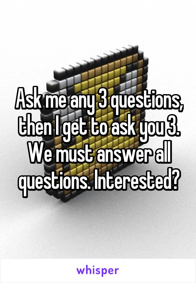 Ask me any 3 questions, then I get to ask you 3. We must answer all questions. Interested?