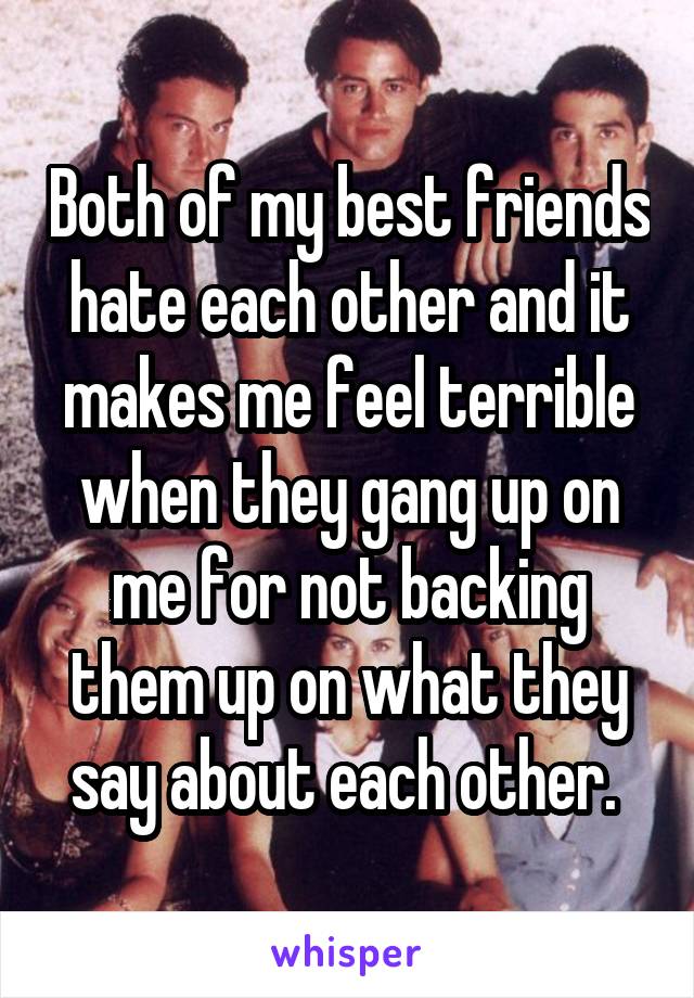 Both of my best friends hate each other and it makes me feel terrible when they gang up on me for not backing them up on what they say about each other. 