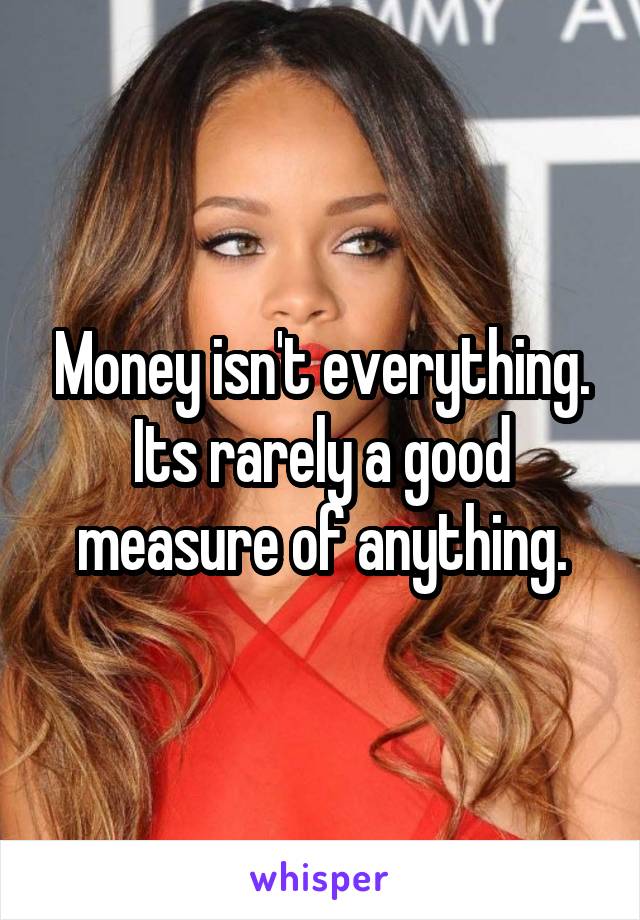 Money isn't everything. Its rarely a good measure of anything.