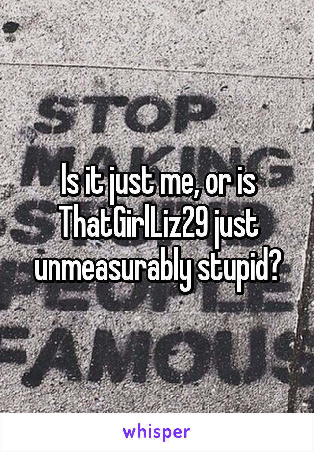 Is it just me, or is ThatGirlLiz29 just unmeasurably stupid?