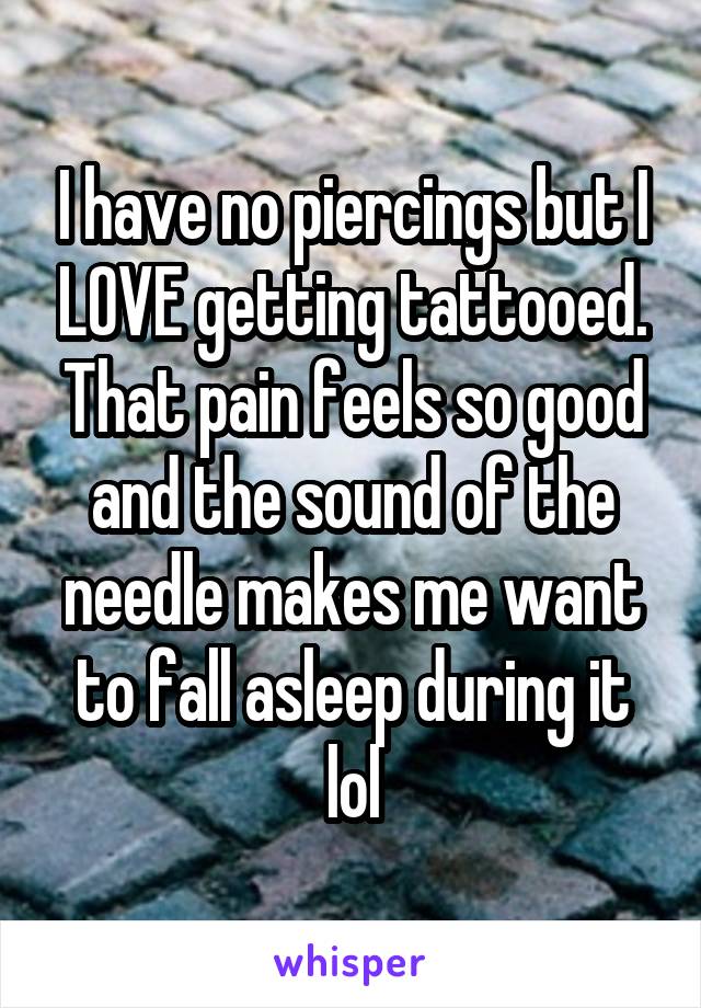 I have no piercings but I LOVE getting tattooed. That pain feels so good and the sound of the needle makes me want to fall asleep during it lol