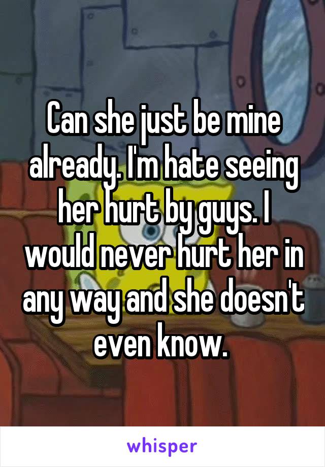 Can she just be mine already. I'm hate seeing her hurt by guys. I would never hurt her in any way and she doesn't even know. 