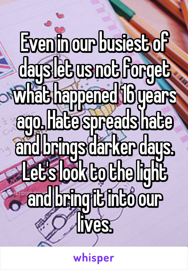 Even in our busiest of days let us not forget what happened 16 years ago. Hate spreads hate and brings darker days. Let's look to the light and bring it into our lives.