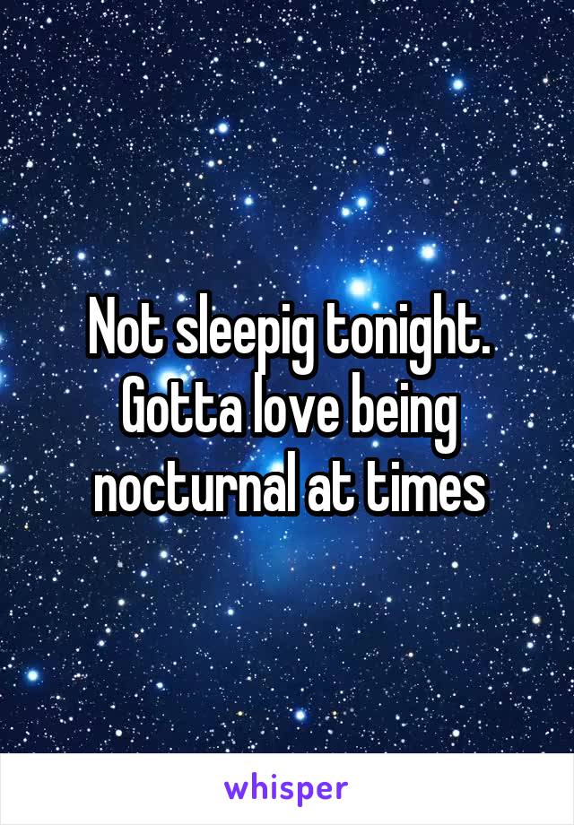 Not sleepig tonight. Gotta love being nocturnal at times