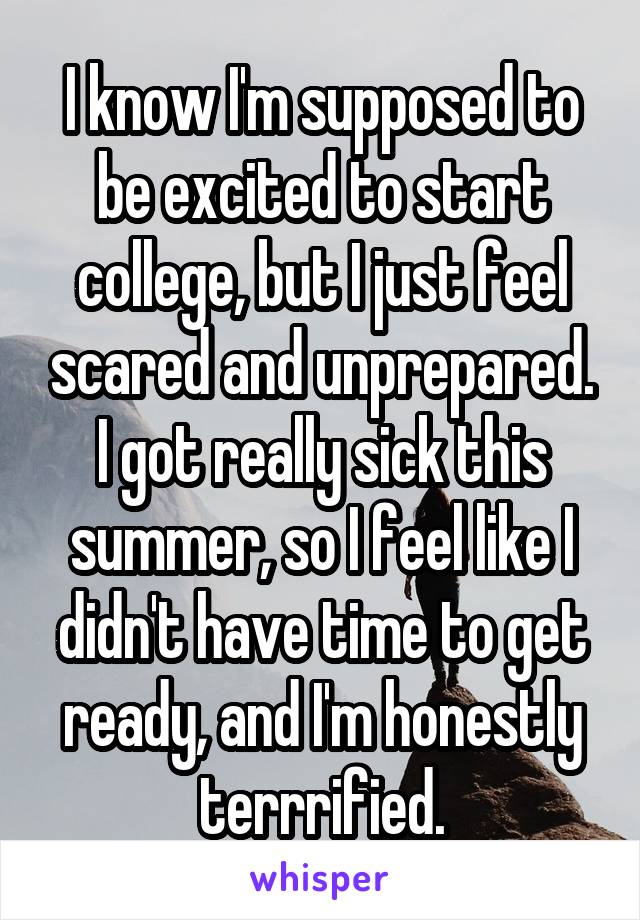 I know I'm supposed to be excited to start college, but I just feel scared and unprepared. I got really sick this summer, so I feel like I didn't have time to get ready, and I'm honestly terrrified.