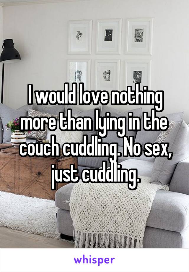 I would love nothing more than lying in the  couch cuddling. No sex, just cuddling.