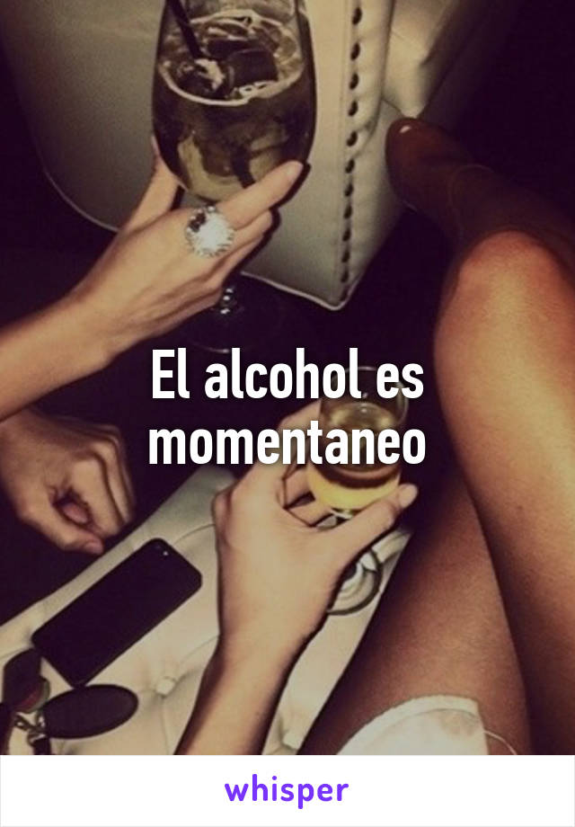 El alcohol es momentaneo