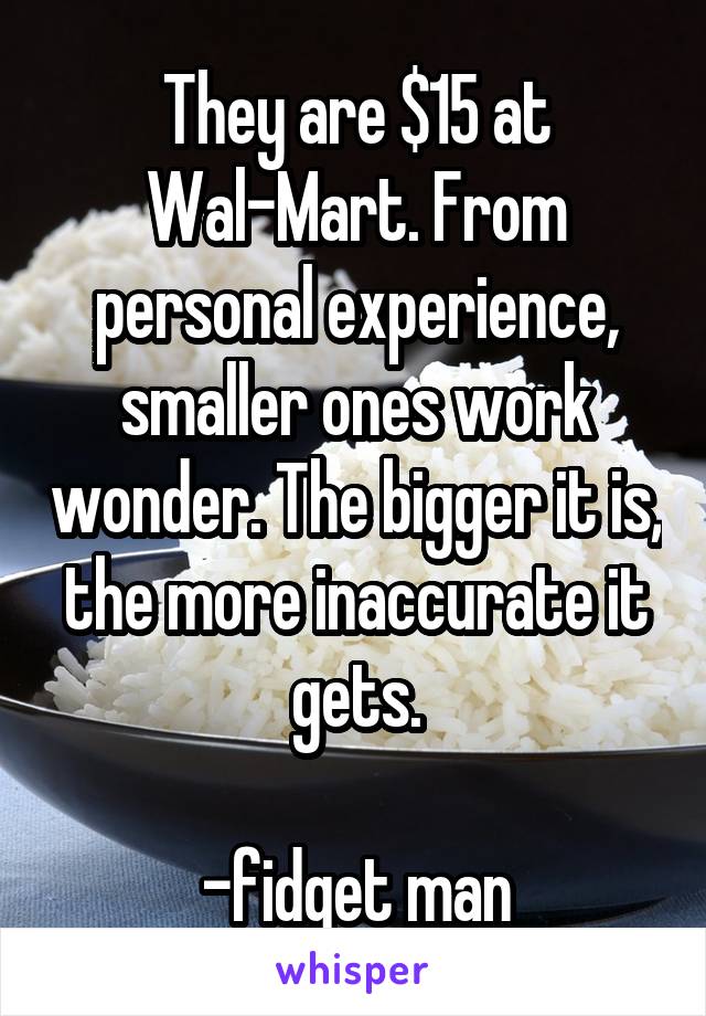 They are $15 at Wal-Mart. From personal experience, smaller ones work wonder. The bigger it is, the more inaccurate it gets.

-fidget man