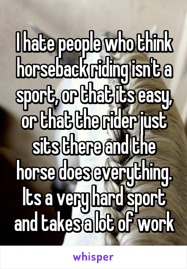 I hate people who think horseback riding isn't a sport, or that its easy, or that the rider just sits there and the horse does everything.
Its a very hard sport and takes a lot of work