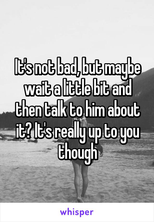 It's not bad, but maybe wait a little bit and then talk to him about it? It's really up to you though