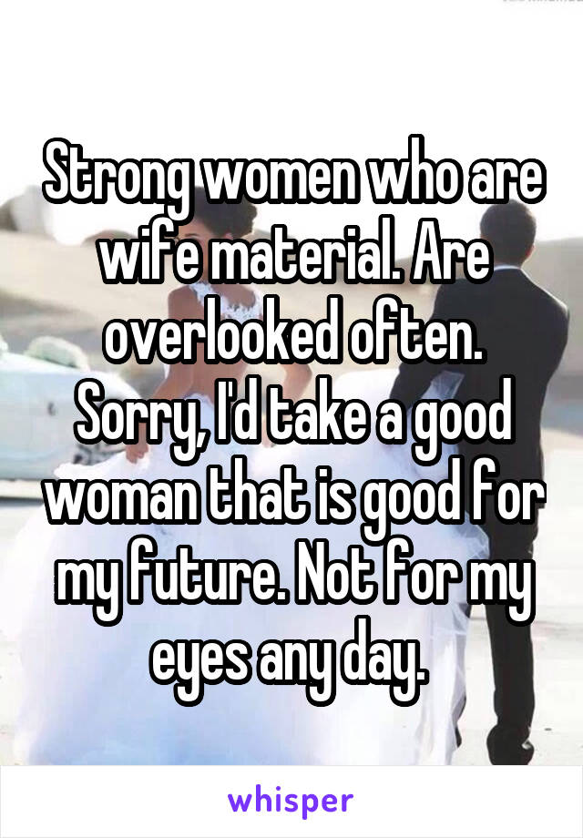 Strong women who are wife material. Are overlooked often. Sorry, I'd take a good woman that is good for my future. Not for my eyes any day. 