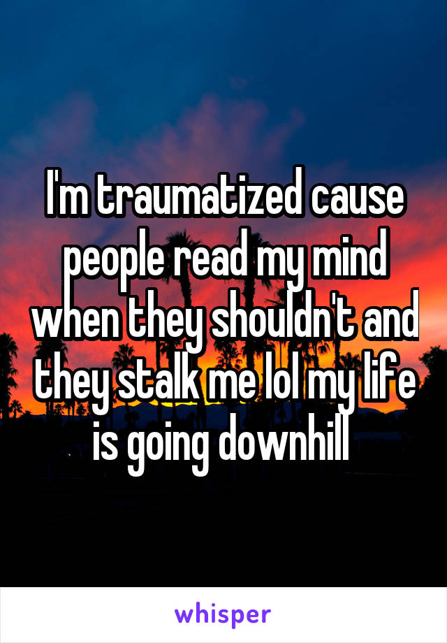 I'm traumatized cause people read my mind when they shouldn't and they stalk me lol my life is going downhill 