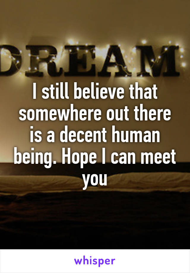 I still believe that somewhere out there is a decent human being. Hope I can meet you