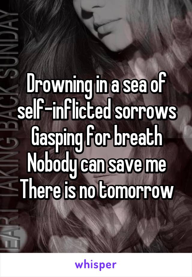 Drowning in a sea of self-inflicted sorrows
Gasping for breath
Nobody can save me
There is no tomorrow