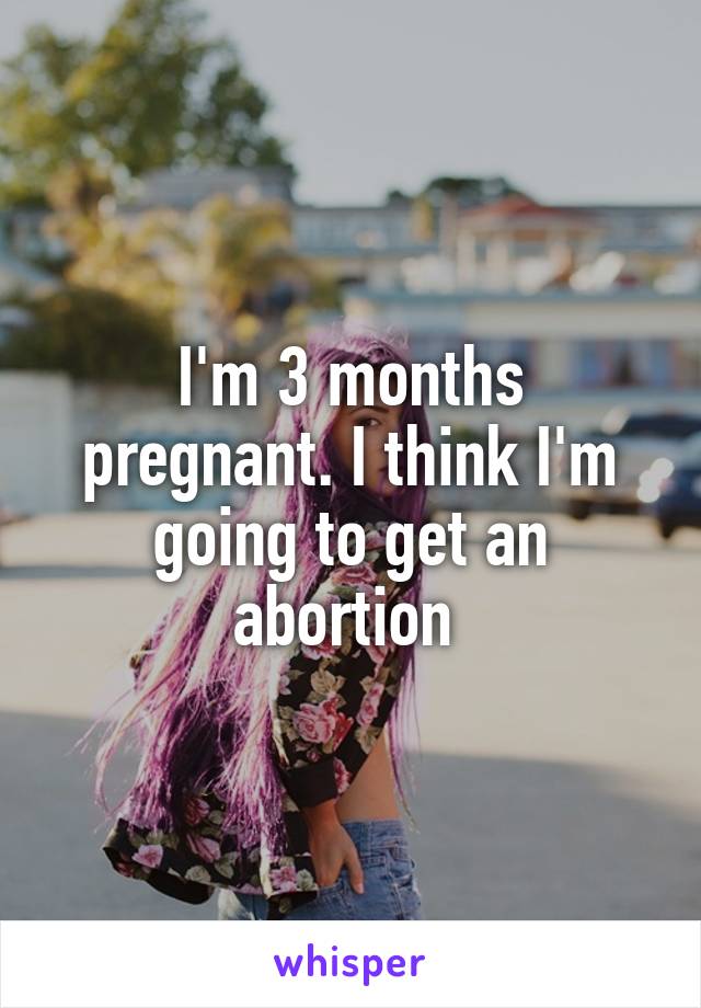 I'm 3 months pregnant. I think I'm going to get an abortion 