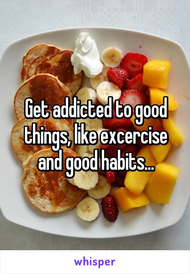 Get addicted to good things, like excercise and good habits...