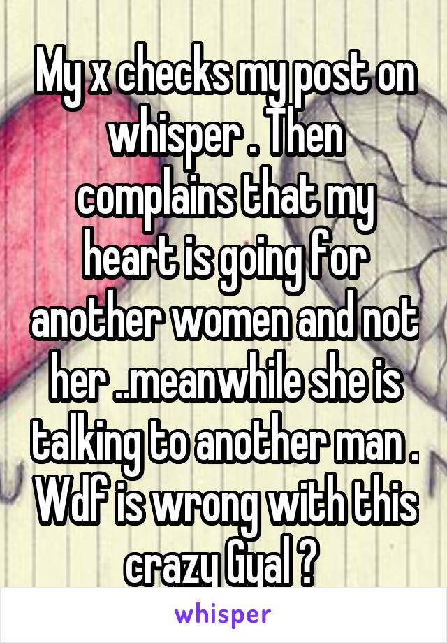 My x checks my post on whisper . Then complains that my heart is going for another women and not her ..meanwhile she is talking to another man . Wdf is wrong with this crazy Gyal ? 