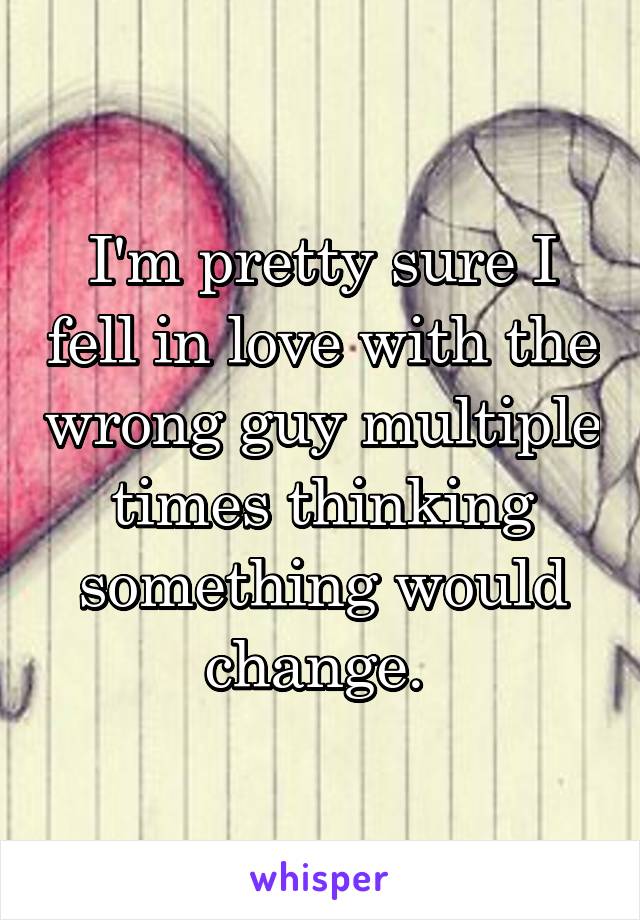 I'm pretty sure I fell in love with the wrong guy multiple times thinking something would change. 