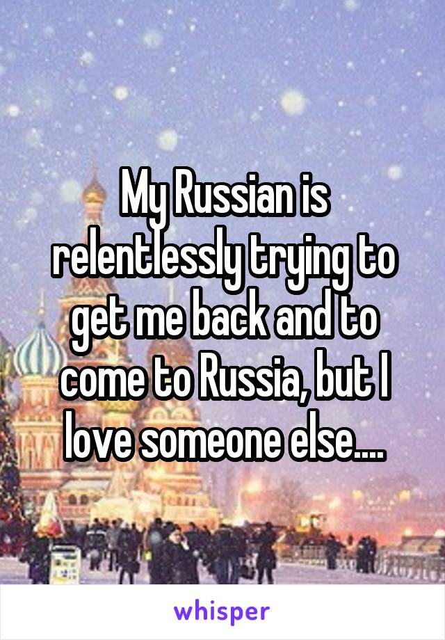 My Russian is relentlessly trying to get me back and to come to Russia, but I love someone else....