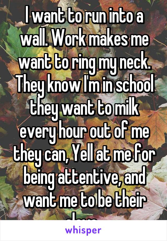 I want to run into a wall. Work makes me want to ring my neck. They know I'm in school they want to milk every hour out of me they can, Yell at me for being attentive, and want me to be their slave. 