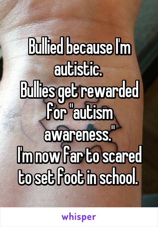 Bullied because I'm autistic. 
Bullies get rewarded for "autism awareness."
I'm now far to scared to set foot in school. 