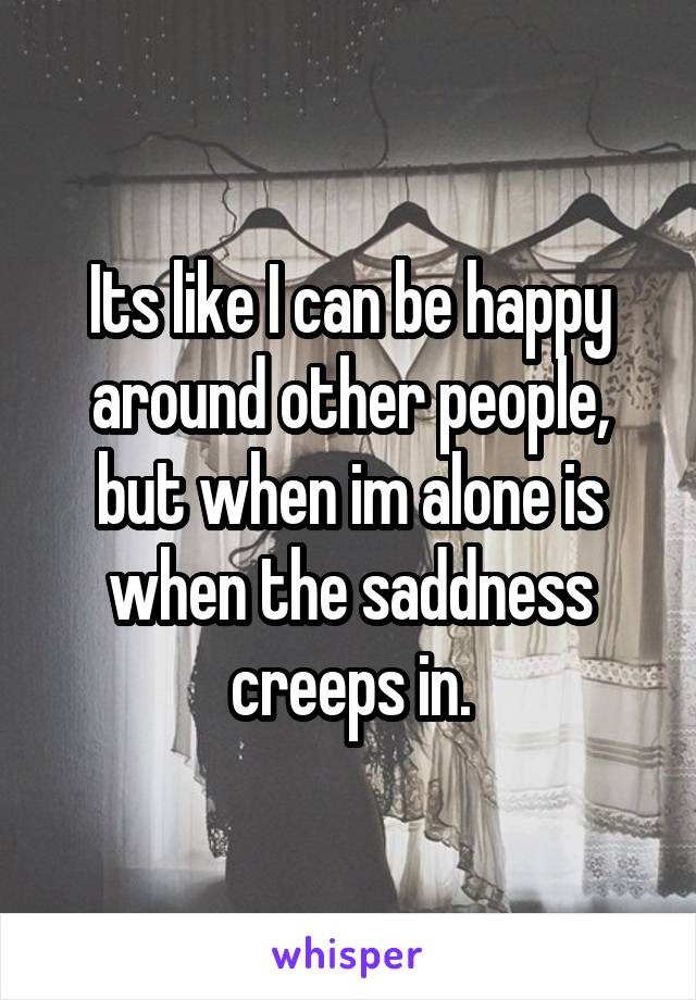 Its like I can be happy around other people, but when im alone is when the saddness creeps in.