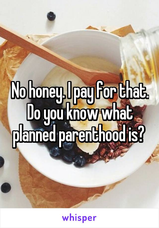 No honey. I pay for that. Do you know what planned parenthood is? 