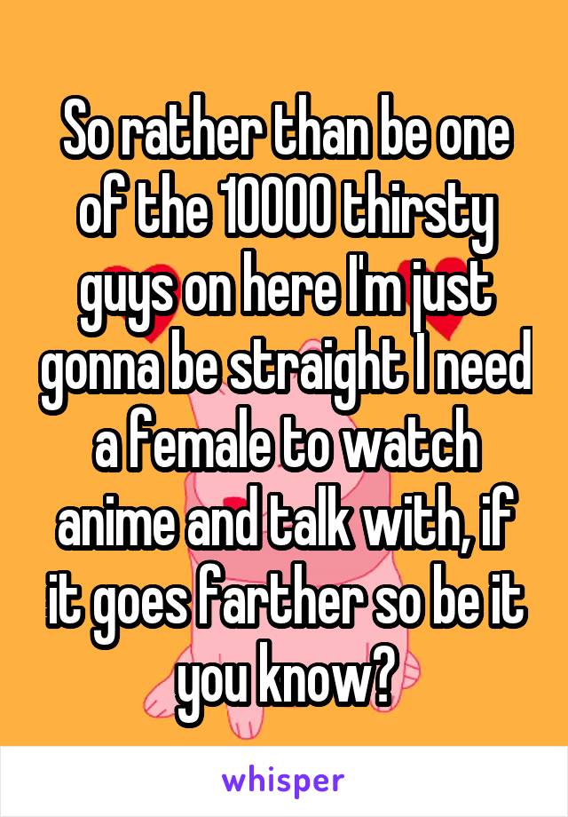 So rather than be one of the 10000 thirsty guys on here I'm just gonna be straight I need a female to watch anime and talk with, if it goes farther so be it you know?