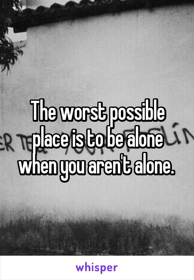 The worst possible place is to be alone when you aren't alone. 