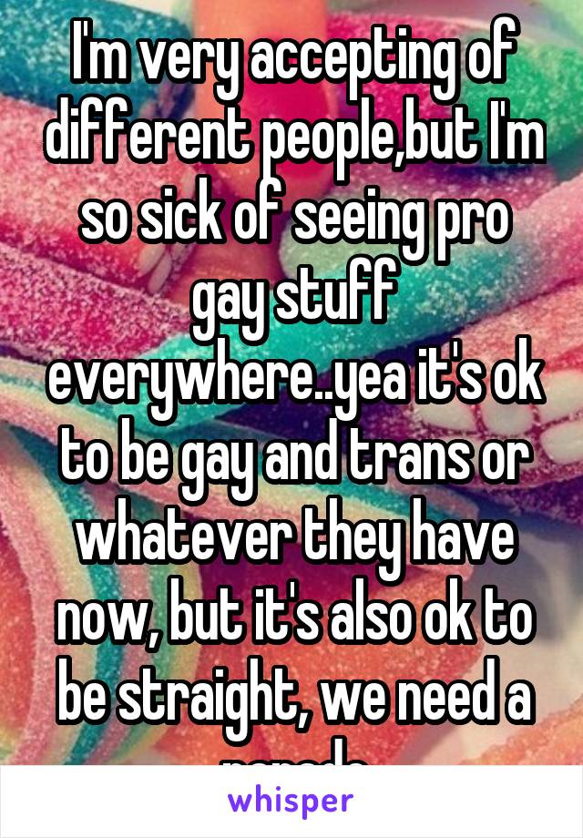 I'm very accepting of different people,but I'm so sick of seeing pro gay stuff everywhere..yea it's ok to be gay and trans or whatever they have now, but it's also ok to be straight, we need a parade