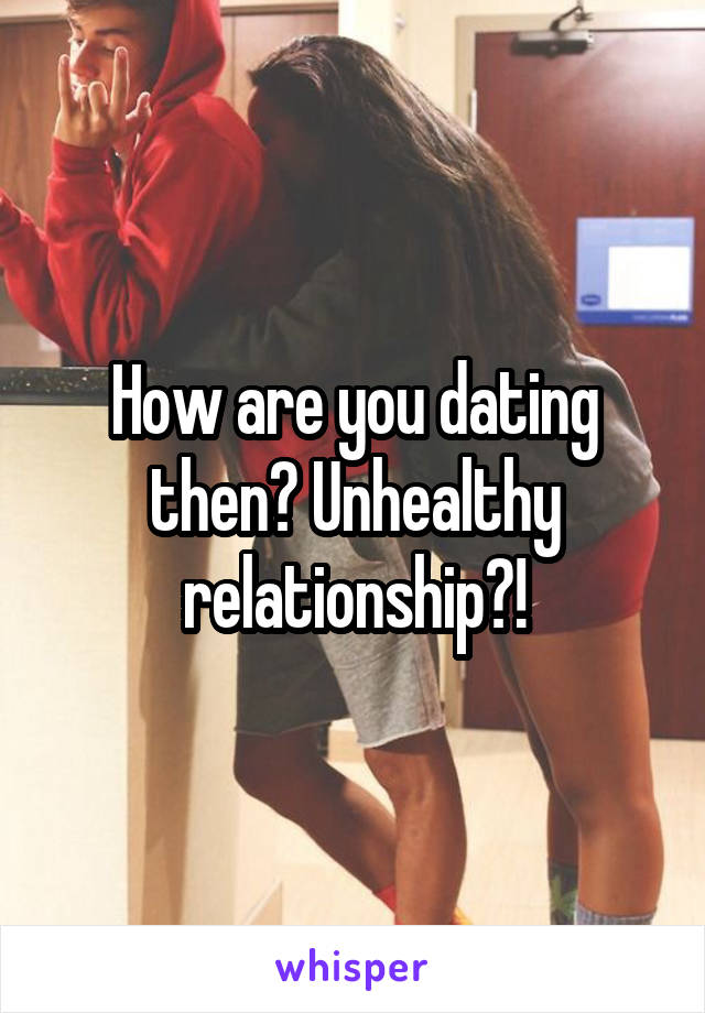 How are you dating then? Unhealthy relationship?!