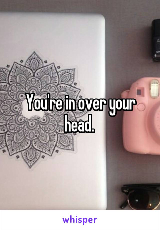 You're in over your head. 