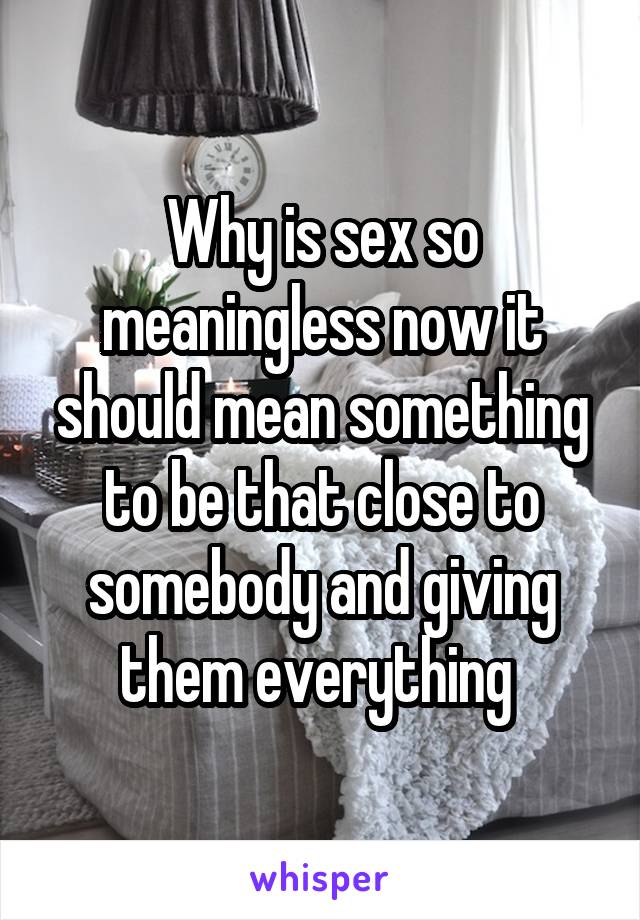 Why is sex so meaningless now it should mean something to be that close to somebody and giving them everything 