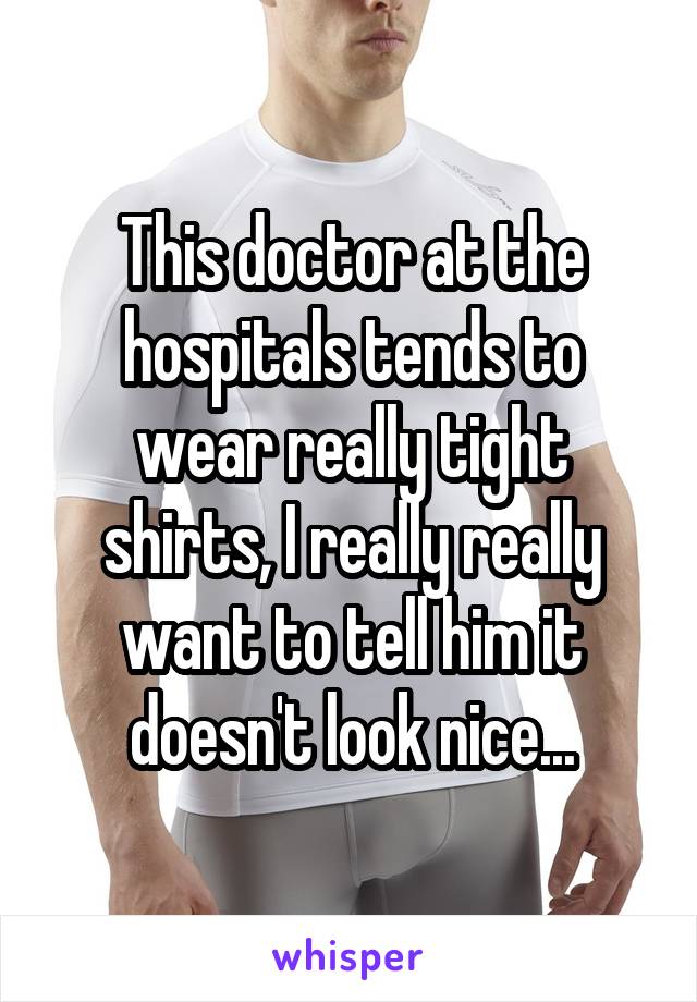 This doctor at the hospitals tends to wear really tight shirts, I really really want to tell him it doesn't look nice...