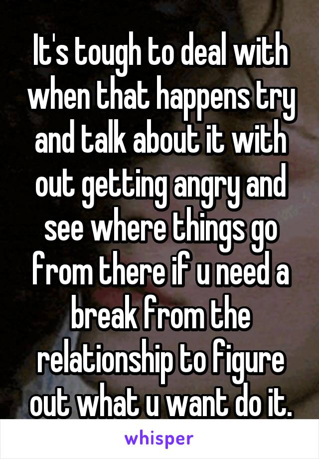 It's tough to deal with when that happens try and talk about it with out getting angry and see where things go from there if u need a break from the relationship to figure out what u want do it.