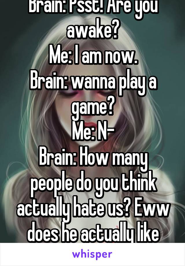 Brain: Psst! Are you awake?
Me: I am now.
Brain: wanna play a game?
Me: N-
Brain: How many people do you think actually hate us? Eww does he actually like you? 