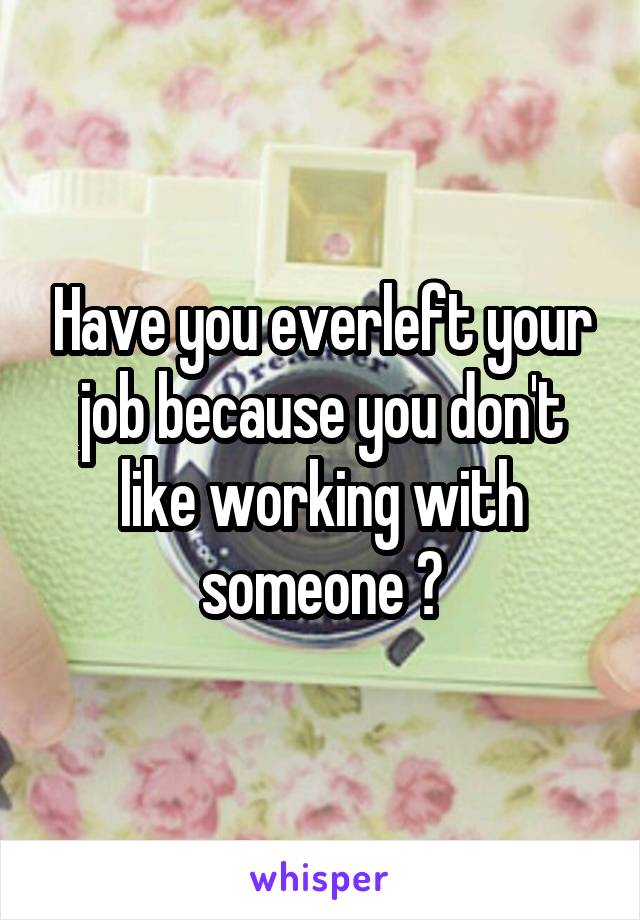 Have you everleft your job because you don't like working with someone ?