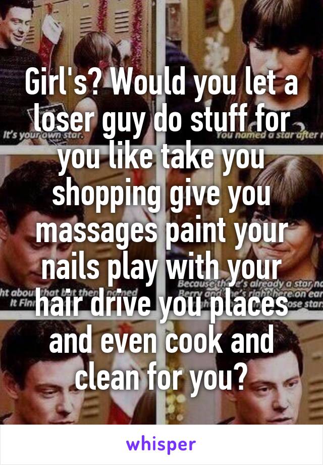 Girl's? Would you let a loser guy do stuff for you like take you shopping give you massages paint your nails play with your hair drive you places and even cook and clean for you?