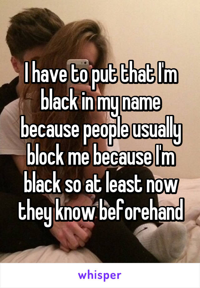 I have to put that I'm black in my name because people usually block me because I'm black so at least now they know beforehand