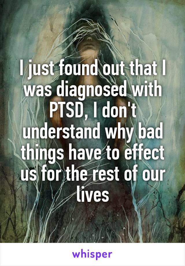 I just found out that I was diagnosed with PTSD, I don't understand why bad things have to effect us for the rest of our lives