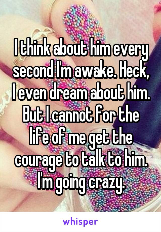 I think about him every second I'm awake. Heck, I even dream about him.
But I cannot for the life of me get the courage to talk to him.
I'm going crazy.