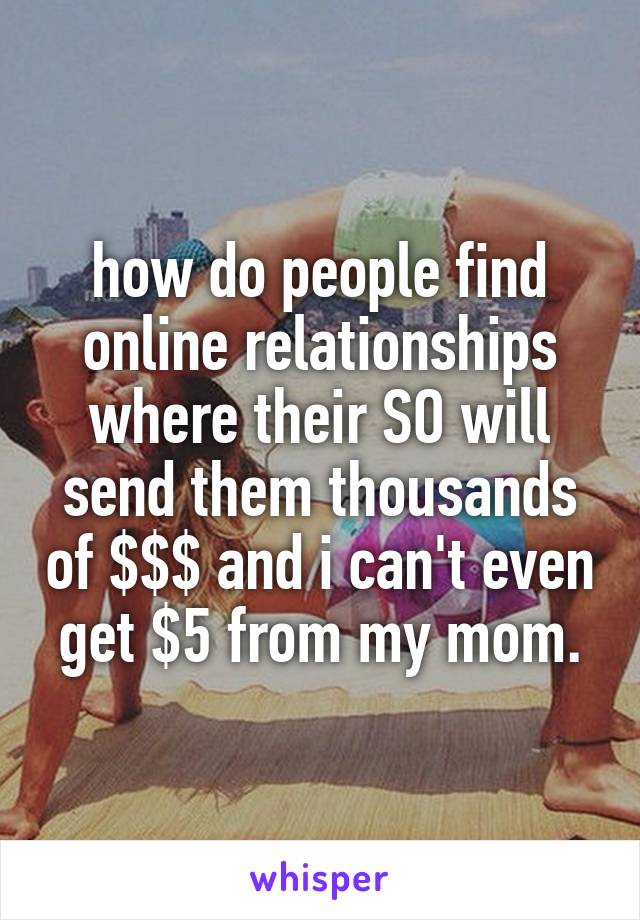 how do people find online relationships where their SO will send them thousands of $$$ and i can't even get $5 from my mom.