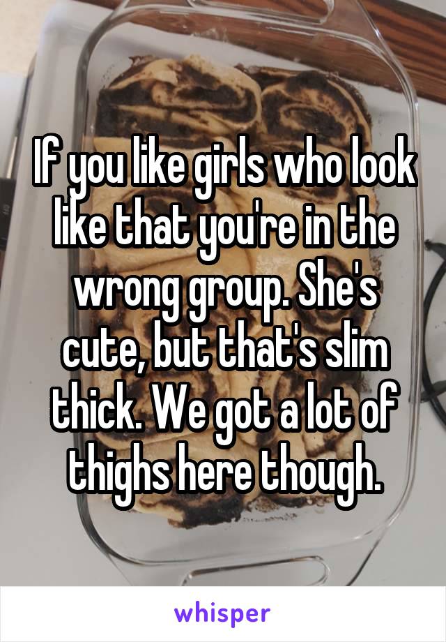 If you like girls who look like that you're in the wrong group. She's cute, but that's slim thick. We got a lot of thighs here though.