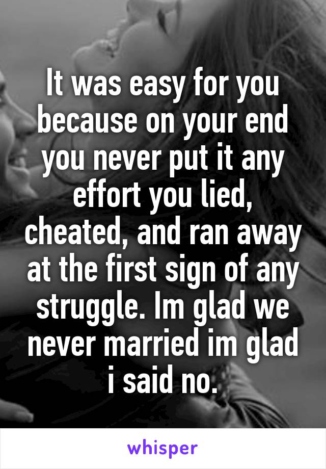 It was easy for you because on your end you never put it any effort you lied, cheated, and ran away at the first sign of any struggle. Im glad we never married im glad i said no.