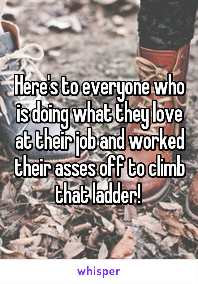 Here's to everyone who is doing what they love at their job and worked their asses off to climb that ladder! 