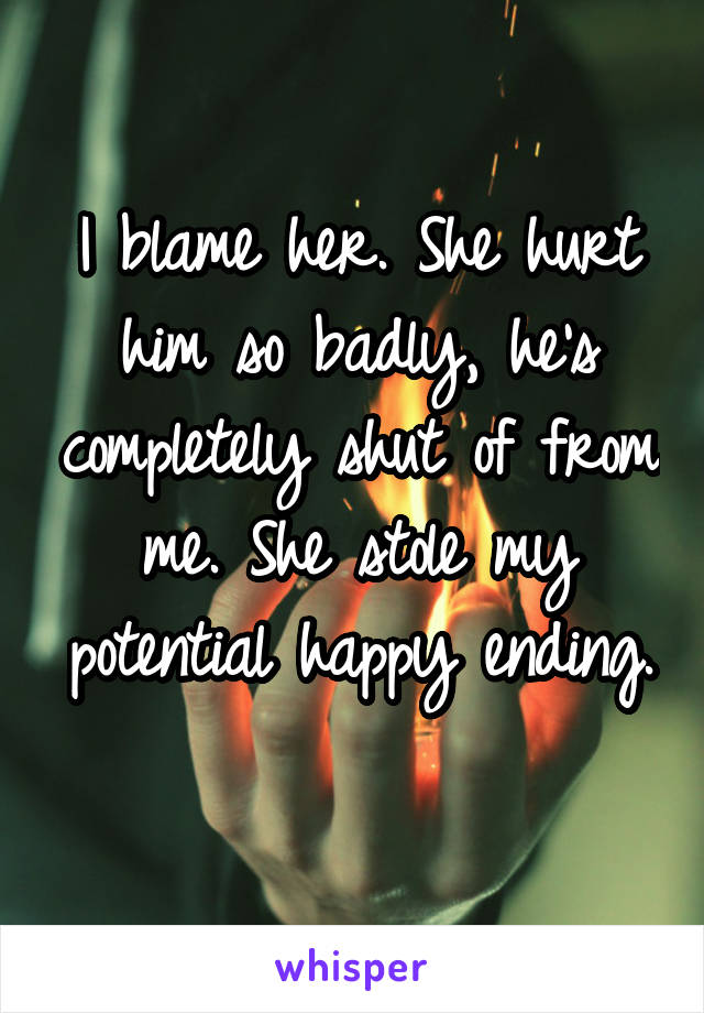 I blame her. She hurt him so badly, he's completely shut of from me. She stole my potential happy ending. 