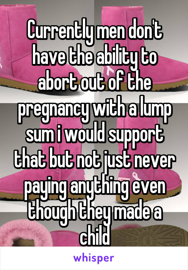 Currently men don't have the ability to abort out of the pregnancy with a lump sum i would support that but not just never paying anything even though they made a child