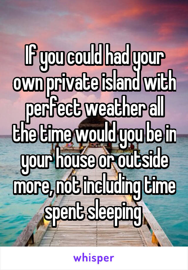 If you could had your own private island with perfect weather all the time would you be in your house or outside more, not including time spent sleeping 