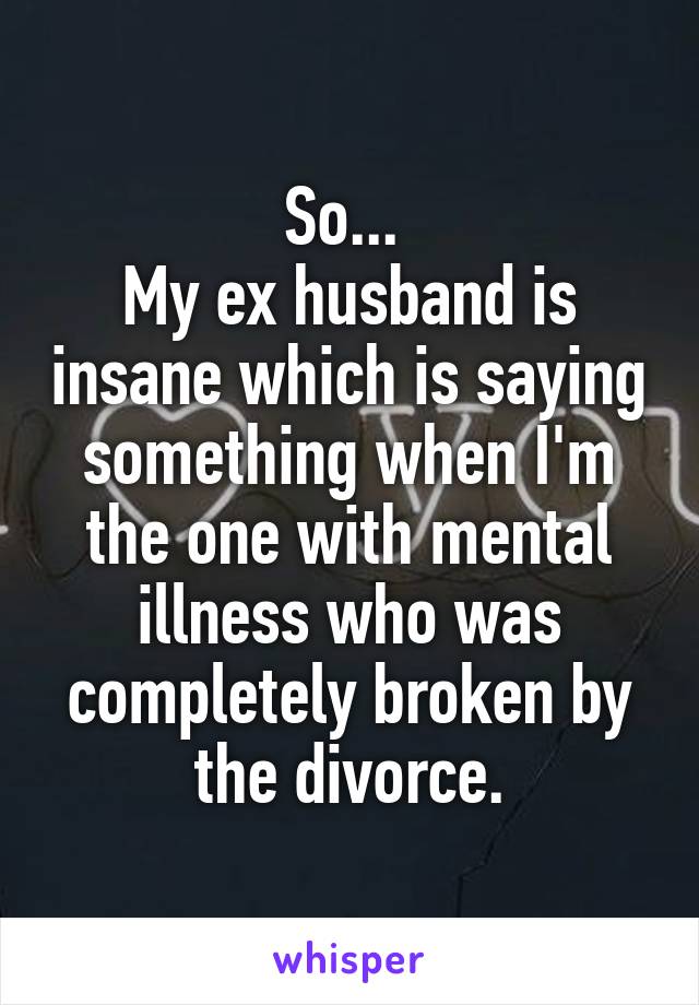 So... 
My ex husband is insane which is saying something when I'm the one with mental illness who was completely broken by the divorce.