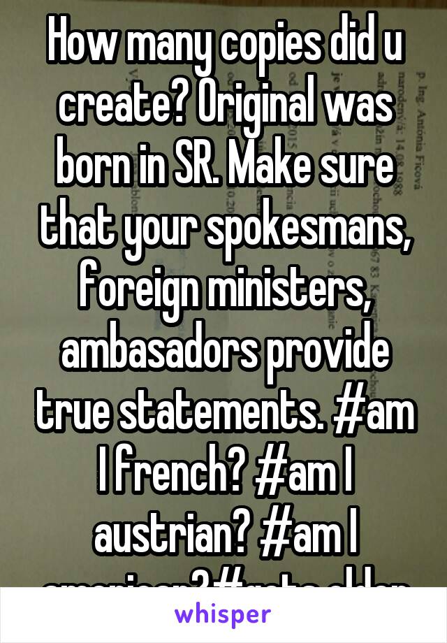 How many copies did u create? Original was born in SR. Make sure that your spokesmans, foreign ministers, ambasadors provide true statements. #am I french? #am I austrian? #am I american?#gets older